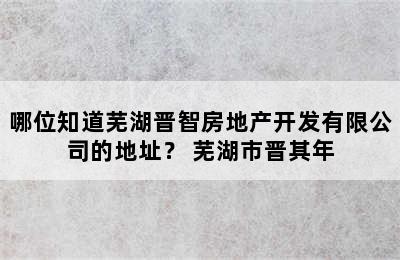 哪位知道芜湖晋智房地产开发有限公司的地址？ 芜湖市晋其年